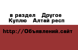  в раздел : Другое » Куплю . Алтай респ.